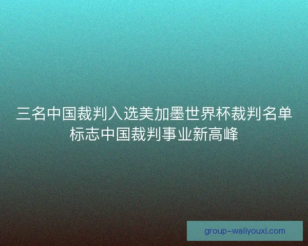 三名中国裁判入选美加墨世界杯裁判名单标志中国裁判事业新高峰