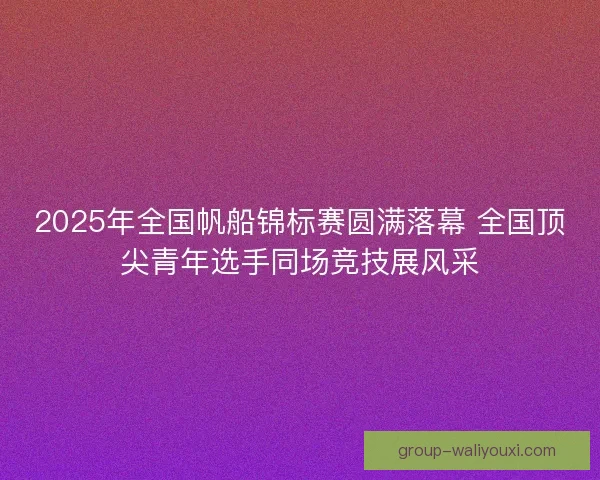 2025年全国帆船锦标赛圆满落幕 全国顶尖青年选手同场竞技展风采